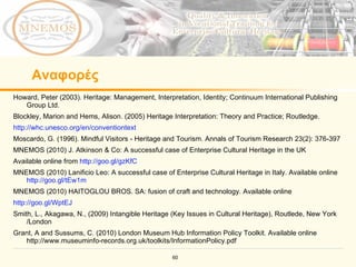 Αναφορές Howard, Peter (2003). Heritage: Management, Interpretation, Identity; Continuum International Publishing Group Ltd.  Blockley, Marion and Hems, Alison. (2005) Heritage Interpretation: Theory and Practice; Routledge. http://whc.unesco.org/en/conventiontext   Moscardo, G. (1996). Mindful Visitors - Heritage and Tourism. Annals of Tourism Research 23(2): 376-397 MNEMOS (2010) J. Atkinson & Co: A successful case of Enterprise Cultural Heritage in the UK  Available online from  http://goo.gl/gzKfC   MNEMOS (2010) Lanificio Leo: A successful case of Enterprise Cultural Heritage in Italy. Available online  http://goo.gl/tEw1m   MNEMOS (2010) HAITOGLOU BROS. SA: fusion of craft and technology. Available online  http://goo.gl/WptEJ   Smith, L., Akagawa, N., (2009) Intangible Heritage (Key Issues in Cultural Heritage), Routlede, New York /London  Grant, A and Sussums, C. (2010)  London Museum Hub Information Policy Toolkit . Available online  http://www.museuminfo-records.org.uk/toolkits/InformationPolicy.pdf 