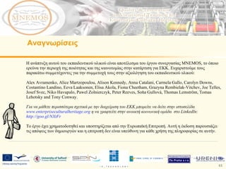 Η ανάπτυξη αυτού του εκπαιδευτικού υλικού είναι αποτέλεσμα του έργου συνεργασίας  MNEMOS,  το όποιο ερεύνα την περιοχή της ποιότητας και της καινοτομίας στην κατάρτιση για ΕΚΚ. Ευχαριστούμε τους παρακάτω συμμετέχοντες για την συμμετοχή τους στην αξιολόγηση του εκπαιδευτικού υλικού: Alex Avramenko, Alice Martzopoulou, Alison Kennedy, Anna Catalani, Carmela Gallo, Carolyn Downs, Costantino Landino, Eeva Laaksonen, Elisa Akola, Fiona Cheetham, Grazyna Rembielak-Vitchev, Joe Telles, Josef Svec, Niko Havupalo, Pawel Zolnierczyk, Peter Reeves, Soňa Gullová, Thomas Lemström, Tomas Lehotsky and Tony Conway.  Για να μάθετε περισσότερα σχετικά με την διαχείριση του ΕΚΚ μπορείτε να δείτε στην ιστοσελίδα  www.enterpriseculturalheritage.org   η να γραφτείτε στην ανοικτή κοινωνική ομάδα  στο  LinkedIn:  http://goo.gl/NXtFr   Το έργο έχει χρηματοδοτηθεί και υποστηρίζεται από την Ευρωπαϊκή Επιτροπή. Αυτή η έκδοση παρουσιάζει τις απόψεις των δημιουργών και η επιτροπή δεν είναι υπεύθυνη για κάθε χρήση της πληροφορίας σε αυτήν.  Αναγνωρίσεις 