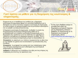 Γιατί πρέπει να μάθετε για τη διαχείριση της κουλτούρας & κληρονομιάς; Αν δεν έχετε διαβάσει ακόμα το εκπαιδευτικό υλικό της διαχείρισης εμπορικού σήματος και της διαχείρισης αλλαγών – διαβάστε το τελειώνοντας με τη διαχείριση κουλτούρας & κληρονομιάς, βλέπε : www.enterpriseculturalheritage.org   Σύμφωνα και με το παράδειγμα του  Lanificio Leo,  η διαχείριση κουλτούρας & κληρονομιάς αφορά την υλοποίηση διαδικασίων για τη διατήρηση των απτών και άυλων στοιχείων κουλτούρας & κληρονομιάς, τα οποία μπορούν να χρησιμοποιηθούν για να εμπνεύσουν καινοτομία κι έτσι να αυξηθεί η ανταγωνιστικότητά σας.   Η διαχείριση κουλτούρας & κληρονομιάς  συνδυάζει τη γνώση της Επιχειρηματικής Κουλτούρας & Κληρονομιάς (ΕΚΚ) και το μετασχηματισμό των στοιχείων κουλτούρας & κληρονομιάς για τη δημιουργία νέων προϊόντων ή και την ανάπτυξη των υφιστάμενων προϊόντων (εκπαίδευση στη διαχείριση αλλαγών της ΕΚΚ).   Έτσι η διαχείριση κουλτούρας & κληρονομιάς μπορεί να σας βοηθήσει να : Ενισχύσετε  την αφοσίωση των πελατών τεκμηριώνοντας τις αξίες τους με την πάροδο του χρόνου και να κατανοήσετε τις καταναλωτικές τους συνήθειες. Ενισχύσετε  τη μεταφορά της γνώσης από τους παλαιότερους προς τους νεότερους εργαζόμενους για τη διατήρηση της κουλτούρας & κληρονομιάς της επιχείρησης. Αυξήσετε  τη δέσμευση των υπαλλήλων στις αξίες και τους στόχους της επιχείρησης και συνεπώς την αφοσίωση τους. 