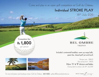 Come and play in an open golf competition at Golf du Château
                                                                            Individual STROKE PLAY
                                                                                                               16 th July 2011




                   Competition fee:

                  Rs 1,800
                      per person

                                                                              Included: continental breakfast, warm up range balls,
                                                                                              green fee, shared golf cart and lunch

                                                                                                                    Shotgun start - 08h00
                                                                                                                 Prize giving lunch - 13h00
                                                                                             Mens ‘A’ & ‘B’ division and ladies
                                                                                               Closing date for entries is the 12th July 2011


For more information and bookings contact: Golf du Château - 623 5600 - golfpro@domainebelombre.mu
 