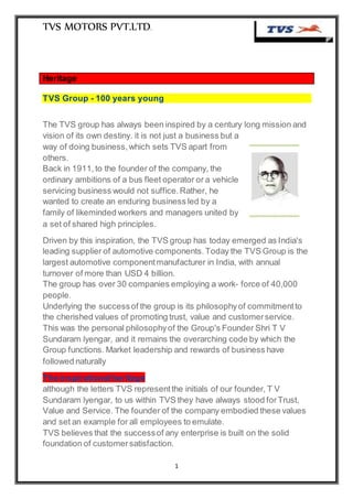 TVS MOTORS PVT.LTD.
1
Heritage
TVS Group - 100 years young
The TVS group has always been inspired by a century long mission and
vision of its own destiny. it is not just a business but a
way of doing business,which sets TVS apart from
others.
Back in 1911,to the founder of the company, the
ordinary ambitions of a bus fleet operator or a vehicle
servicing business would not suffice.Rather, he
wanted to create an enduring business led by a
family of likeminded workers and managers united by
a set of shared high principles.
Driven by this inspiration, the TVS group has today emerged as India's
leading supplier of automotive components.Today the TVS Group is the
largest automotive componentmanufacturer in India, with annual
turnover of more than USD 4 billion.
The group has over 30 companies employing a work- force of 40,000
people.
Underlying the successof the group is its philosophyof commitmentto
the cherished values of promoting trust, value and customerservice.
This was the personal philosophyof the Group's Founder Shri T V
Sundaram lyengar, and it remains the overarching code by which the
Group functions. Market leadership and rewards of business have
followed naturally
The inspirationalheritage
although the letters TVS representthe initials of our founder, T V
Sundaram lyengar, to us within TVS they have always stood forTrust,
Value and Service. The founder of the company embodied these values
and set an example for all employees to emulate.
TVS believes that the successof any enterprise is built on the solid
foundation of customersatisfaction.
 