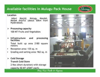 Available facilities in Mulugu Pack House
Location
   Adavi Masjid, Mulugu Mandal,
   Medak district (about 50km from
   Hyderabad).

    Processing capacity
    100 MT Fruits and Vegetables

    Infrastructure    and    processing
    facilities
    Total built up area 2180 square
    meters
•   Reception area: 135 sq. m
•   Grading and sorting area: 962 sq. m

    Cold Storage
    Transit Cold Store
    2 Nos (short duration) with storage
    capacity 50 MT (25MT each)
 