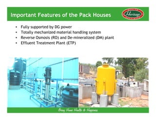 Important Features of the Pack Houses

 •   Fully supported by DG power
 •   Totally mechanized material handling system
 •   Reverse Osmosis (RO) and De-mineralized (DM) plant
 •   Effluent Treatment Plant (ETP)
 