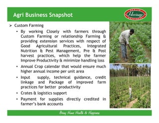 Agri Business Snapshot
Custom Farming
 • By working Closely with farmers through
   Custom Farming or relationship Farming &
   providing extension services with respect of
   Good     Agricultural   Practices, Integrated
   Nutrition & Pest Management, Pre & Post
   harvest practices, which help the farmer
   Improve Productivity & minimize handling loss
 • Annual Crop calendar that would ensure much
   higher annual income per unit area
 • Input     supply, technical guidance, credit
   linkage and Package of improved farm
   practices for better productivity
 • Crates & logistics support
 • Payment for supplies directly credited in
   farmer’s bank accounts
 