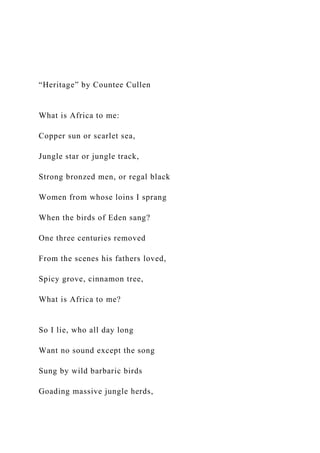 “Heritage” by Countee Cullen
What is Africa to me:
Copper sun or scarlet sea,
Jungle star or jungle track,
Strong bronzed men, or regal black
Women from whose loins I sprang
When the birds of Eden sang?
One three centuries removed
From the scenes his fathers loved,
Spicy grove, cinnamon tree,
What is Africa to me?
So I lie, who all day long
Want no sound except the song
Sung by wild barbaric birds
Goading massive jungle herds,
 