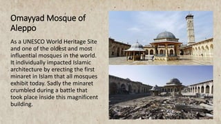 Omayyad Mosque of
Aleppo
As a UNESCO World Heritage Site
and one of the oldest and most
influential mosques in the world.
It individually impacted Islamic
architecture by erecting the first
minaret in Islam that all mosques
exhibit today. Sadly the minaret
crumbled during a battle that
took place inside this magnificent
building.
 