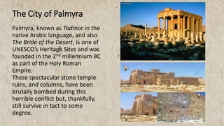 Palmyra, known as Tadmor in the
native Arabic language, and also
The Bride of the Desert, is one of
UNESCO’s Heritage Sites and was
founded in the 2nd millennium BC
as part of the Holy Roman
Empire.
These spectacular stone temple
ruins, and columns, have been
brutally bombed during this
horrible conflict but, thankfully,
still survive in tact to some
degree.
The City of Palmyra
 