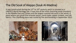 The Old Souk of Aleppo (Souk Al-Madina)
It was constructed during the 12th to 16th century, and it is counted as a
UNESCO World Heritage site. It was one of the most charming souks (markets)
in the Middle East and Turkey and the largest covered old souk in the world. A
place where you could find oriental spices, hand made copper trinkets, and silk
fabrics. This charming place was ruined by fire and bombing in September 2012.
 