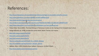 References:
• http://www.theguardian.com/world/2014/jan/26/syria-heritage-in-ruins-before-and-after-pictures
• http://www.globaltimes.cn/content/840893.shtml#.UyBMNfmSzH0
• http://www.worldheritagesite.org/countries/syria.html
• http://www.un.org/apps/news/story.asp/story.asp?NewsID=45734&Cr=syria&Cr1#.UyBMdPmSzH0
• http://www.theguardian.com/travel/2012/oct/05/aleppo-souk-syria-destroyed-war
• Flood, Finbarr Barry (2001). The Great Mosque of Damascus: studies on the makings of an Umayyad visual culture
• George Mitchell, ed. (1978). Architecture of the Islamic World. Thames and Hudson.
• http://whc.unesco.org/en/list/1229
• http://whc.unesco.org/en/list/23
• http://whc.unesco.org/en/list/21
• http://en.wikipedia.org/wiki/Khalid_ibn_al-Walid_Mosque
• http://en.wikipedia.org/wiki/Al-Omari_Mosque_(Bosra)
• Qabbani, Nizar )1995( Dimashq Nizar Qabbani. Damascus: Al-Ahali lil Nashr.
• http://www.aljadid.com/content/come-jasmine
 