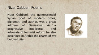 Nizar Qabbani, the quintessential
Syrian poet of modern times,
diplomat, and author, was a great
admirer of Damascus. As a
progressive intellectual and
advocate of feminist reform he also
described in Arabic the charm of my
beloved city.
Nizar Qabbani Poems
 