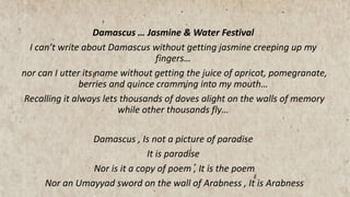Damascus … Jasmine & Water Festival
I can’t write about Damascus without getting jasmine creeping up my
fingers…
nor can I utter its name without getting the juice of apricot, pomegranate,
berries and quince cramming into my mouth…
Recalling it always lets thousands of doves alight on the walls of memory
while other thousands fly…
Damascus , Is not a picture of paradise
It is paradise
Nor is it a copy of poem , It is the poem
Nor an Umayyad sword on the wall of Arabness , It is Arabness
 