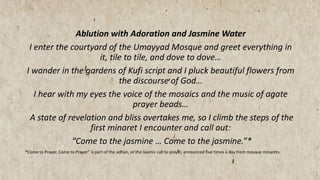 Ablution with Adoration and Jasmine Water
I enter the courtyard of the Umayyad Mosque and greet everything in
it, tile to tile, and dove to dove…
I wander in the gardens of Kufi script and I pluck beautiful flowers from
the discourse of God…
I hear with my eyes the voice of the mosaics and the music of agate
prayer beads…
A state of revelation and bliss overtakes me, so I climb the steps of the
first minaret I encounter and call out:
“Come to the jasmine … Come to the jasmine.”*
*Come to Prayer, Come to Prayer” is part of the adhan, or the Islamic call to prayer, announced five times a day from mosque minarets.
 