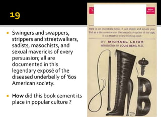  Swingers and swappers,
strippers and streetwalkers,
sadists, masochists, and
sexual mavericks of every
persuasion; all are
documented in this
legendary exposé of the
diseased underbelly of '60s
American society.
 How did this book cement its
place in popular culture ?
 