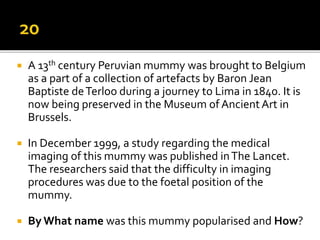  A 13th century Peruvian mummy was brought to Belgium
as a part of a collection of artefacts by Baron Jean
Baptiste deTerloo during a journey to Lima in 1840. It is
now being preserved in the Museum of AncientArt in
Brussels.
 In December 1999, a study regarding the medical
imaging of this mummy was published inThe Lancet.
The researchers said that the difficulty in imaging
procedures was due to the foetal position of the
mummy.
 By What name was this mummy popularised and How?
 