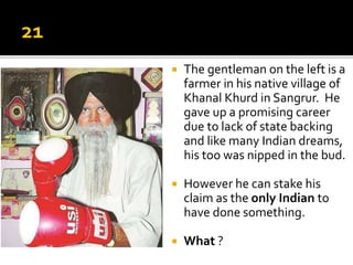  The gentleman on the left is a
farmer in his native village of
Khanal Khurd in Sangrur. He
gave up a promising career
due to lack of state backing
and like many Indian dreams,
his too was nipped in the bud.
 However he can stake his
claim as the only Indian to
have done something.
 What ?
 