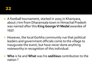  A football tournament, started in 2005 in Khaniyara,
about 7 km from Dharamsala town in Himachal Pradesh
was named after this King GeorgeVI Medal awardee of
1937.
 However, the local Gorkha community rue that political
leaders and government officials come to the village to
inaugurate the event, but have never done anything
noteworthy in recognition of this individual.
 Who is he and What was his seditious contribution to the
nation ?
 