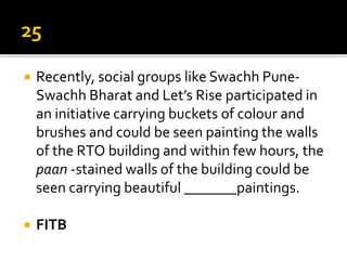  Recently, social groups like Swachh Pune-
Swachh Bharat and Let’s Rise participated in
an initiative carrying buckets of colour and
brushes and could be seen painting the walls
of the RTO building and within few hours, the
paan -stained walls of the building could be
seen carrying beautiful _______paintings.
 FITB
 