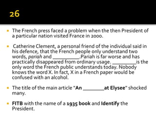  The French press faced a problem when the then President of
a particular nation visited France in 2000.
 Catherine Clement, a personal friend of the individual said in
his defence, that the French people only understand two
words, pariah and __________.Pariah is far worse and has
practically disappeared from ordinary usage. _________is the
only word the French public understands today. Nobody
knows the word X. In fact, X in a French paper would be
confused with an alcohol.
 The title of the main article "An ________at Elysee" shocked
many.
 FITB with the name of a 1935 book and Identify the
President.
 