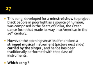  This song, developed for a minstrel show to project
black people in poor light as a source of humour,
was composed in the beats of Polka, the Czech
dance form that made its way into Americas in the
19th century.
 However the opening verse itself mentions a
stringed musical instrument (picture next slide)
carried by the singer , and hence has been
traditionally performed with that class of
instruments.
 Which song ?
 