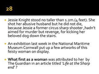  Jessie Knight stood no taller than 1.2m.(4 feet). She
shot her abusive husband but he did not die,
because Jessie a former circus sharp shooter ,hadn’t
aimed for murder but revenge, for kicking her
beloved dog down the stairs.
 An exhibition last week in the National Maritime
Museum Cornwall put up a few artworks of this
feisty woman on display.
 What first as a woman was attributed to her by
The Guardian in an article titled ‘Life at the Sharp
end’ ?
 