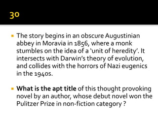  The story begins in an obscure Augustinian
abbey in Moravia in 1856, where a monk
stumbles on the idea of a ‘unit of heredity’. It
intersects with Darwin’s theory of evolution,
and collides with the horrors of Nazi eugenics
in the 1940s.
 What is the apt title of this thought provoking
novel by an author, whose debut novel won the
Pulitzer Prize in non-fiction category ?
 