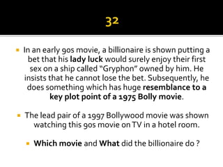  In an early 90s movie, a billionaire is shown putting a
bet that his lady luck would surely enjoy their first
sex on a ship called “Gryphon” owned by him. He
insists that he cannot lose the bet. Subsequently, he
does something which has huge resemblance to a
key plot point of a 1975 Bolly movie.
 The lead pair of a 1997 Bollywood movie was shown
watching this 90s movie onTV in a hotel room.
 Which movie and What did the billionaire do ?
 