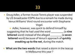  Doug Adler, a formerAussieTennis player was suspended
by US broadcaster ESPN due to a remark he made during
VenusWilliams’ third round encounter with Stephanie
Vogel.
 Adler, however, was quick to defend himself by
suggesting that he had used the word _________ (a nine
lettered word) instead of the alleged ________ (a seven
lettered word) because ofVenus’s approach of quickly
sneaking up to the net, during the match.
 What are the two words that raised a storm in the teacup
in Melbourne this year ?
 