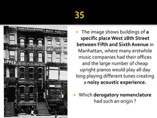  The image shows buildings of a
specific place West 28th Street
between Fifth and Sixth Avenue in
Manhattan, where many erstwhile
music companies had their offices
and the large number of cheap
upright pianos would play all day
long playing different tunes creating
a noisy acoustic experience.
 Which derogatory nomenclature
had such an origin ?
 