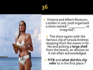  Victoria and Albert Museum,
London in July 2016 organised
a show named “__________ re
imagined”.
 The show opens with the
famous clip of Ursula Andress
stepping from the waves in Dr
No and picking a large shell
from the beach, an allusion to
X not often acknowledged.
 FITB and what did this clip
refer to in the first place ?
 