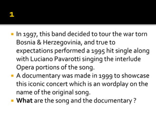  In 1997, this band decided to tour the war torn
Bosnia & Herzegovinia, and true to
expectations performed a 1995 hit single along
with Luciano Pavarotti singing the interlude
Opera portions of the song.
 A documentary was made in 1999 to showcase
this iconic concert which is an wordplay on the
name of the original song.
 What are the song and the documentary ?
 
