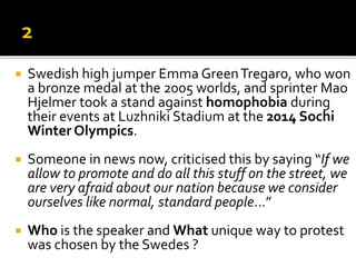  Swedish high jumper Emma GreenTregaro, who won
a bronze medal at the 2005 worlds, and sprinter Mao
Hjelmer took a stand against homophobia during
their events at Luzhniki Stadium at the 2014 Sochi
Winter Olympics.
 Someone in news now, criticised this by saying “If we
allow to promote and do all this stuff on the street, we
are very afraid about our nation because we consider
ourselves like normal, standard people…”
 Who is the speaker and What unique way to protest
was chosen by the Swedes ?
 