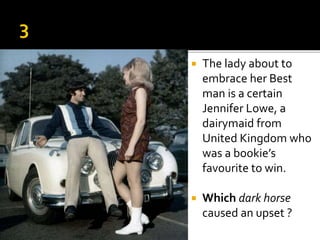  The lady about to
embrace her Best
man is a certain
Jennifer Lowe, a
dairymaid from
United Kingdom who
was a bookie’s
favourite to win.
 Which dark horse
caused an upset ?
 