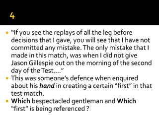  “If you see the replays of all the leg before
decisions that I gave, you will see that I have not
committed any mistake.The only mistake that I
made in this match, was when I did not give
Jason Gillespie out on the morning of the second
day of theTest….”
 This was someone’s defence when enquired
about his hand in creating a certain “first” in that
test match.
 Which bespectacled gentleman and Which
“first” is being referenced ?
 