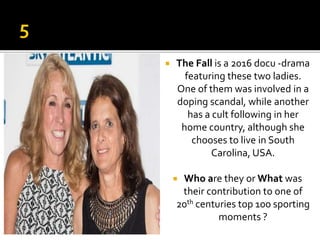  The Fall is a 2016 docu -drama
featuring these two ladies.
One of them was involved in a
doping scandal, while another
has a cult following in her
home country, although she
chooses to live in South
Carolina, USA.
 Who are they or What was
their contribution to one of
20th centuries top 100 sporting
moments ?
 