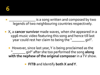  _______ _______ is a song written and composed by two
legends of two neighbouring countries respectively.
 X, a cancer survivor made waves, when she appeared in a
1996 music video featuring this song and hence till last
year could rest her claim to being the “_______ girl”.
 However, since last year,Y is being proclaimed as the
“_______ girl” after she too performed the song along
with the nephew of the original composer in aTV show.
 FITB and Identify both X andY.
 