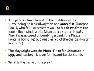  The play is a farce based on the real-life events
surrounding Italian railwayman and anarchist Giuseppe
Pinelli, who fell – or was thrown – to his death from the
fourth floor window of a Milan police station in 1969.
Pinelli was accused of bombing a bank (the Piazza
Fontana bombing) but was cleared of the charge.(Poster
next slide)
 The playwright won the Nobel Prize for Literature in
1997 and has been known for his anti-fascist stands.
 What is the name of the play ?
 
