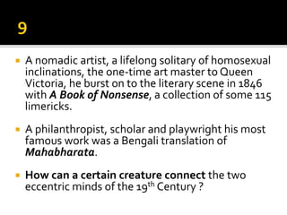  A nomadic artist, a lifelong solitary of homosexual
inclinations, the one-time art master to Queen
Victoria, he burst on to the literary scene in 1846
with A Book of Nonsense, a collection of some 115
limericks.
 A philanthropist, scholar and playwright his most
famous work was a Bengali translation of
Mahabharata.
 How can a certain creature connect the two
eccentric minds of the 19th Century ?
 