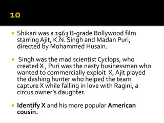  Shikari was a 1963 B-grade Bollywood film
starring Ajit, K.N. Singh and Madan Puri,
directed by Mohammed Husain.
 Singh was the mad scientist Cyclops, who
created X , Puri was the nasty businessman who
wanted to commercially exploit X, Ajit played
the dashing hunter who helped the team
capture X while falling in love with Ragini, a
circus owner’s daughter.
 Identify X and his more popular American
cousin.
 