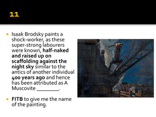 Isaak Brodsky paints a
shock-worker, as these
super-strong labourers
were known, half-naked
and raised up on
scaffolding against the
night sky similar to the
antics of another individual
400 years ago and hence
has been attributed as A
Muscovite ________.
 FITB to give me the name
of the painting.
 