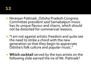  Niranjan Pattnaik ,Odisha Pradesh Congress
Committee president said Samabalpuri music
has its unique flavour and charm, which should
not be distorted for commercial reasons.
 “I am not against artistic freedom and quite see
the need to strike a chord with the new
generation so that they begin to appreciate
Odisha’s folk culture and popular music.”
 Which cocktail served by the two artists on the
following slide earned the ire of Mr. Pattnaik?
 