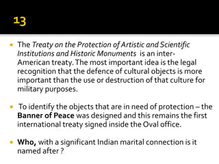  The Treaty on the Protection of Artistic and Scientific
Institutions and Historic Monuments is an inter-
American treaty.The most important idea is the legal
recognition that the defence of cultural objects is more
important than the use or destruction of that culture for
military purposes.
 To identify the objects that are in need of protection – the
Banner of Peace was designed and this remains the first
international treaty signed inside the Oval office.
 Who, with a significant Indian marital connection is it
named after ?
 
