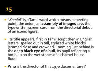  “Koodal” is aTamil word which means a meeting
point, the union, an assembly of images says the
typewritten screen card from the directorial debut
of an iconic figure.
 Its title appears, first inTamil script then in English
letters, spelled out in tall, stylized white blocks
jammed close and crowded. Looming just behind is
the deep black eye of a bull, its pupil reflecting a
hot bulb on the wet stones of a charnel-house
floor.
 Who is the director of this 1970 documentary ?
 