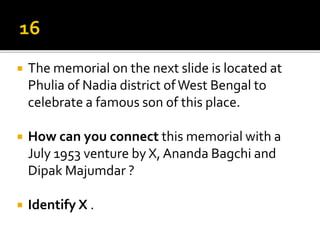 The memorial on the next slide is located at
Phulia of Nadia district ofWest Bengal to
celebrate a famous son of this place.
 How can you connect this memorial with a
July 1953 venture by X, Ananda Bagchi and
Dipak Majumdar ?
 Identify X .
 