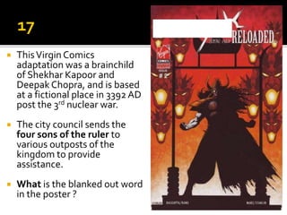  ThisVirgin Comics
adaptation was a brainchild
of Shekhar Kapoor and
Deepak Chopra, and is based
at a fictional place in 3392 AD
post the 3rd nuclear war.
 The city council sends the
four sons of the ruler to
various outposts of the
kingdom to provide
assistance.
 What is the blanked out word
in the poster ?
 