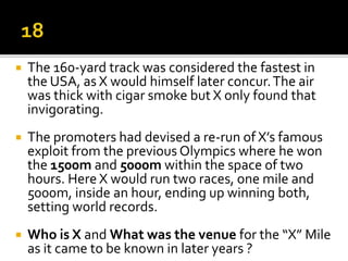  The 160-yard track was considered the fastest in
the USA, as X would himself later concur.The air
was thick with cigar smoke but X only found that
invigorating.
 The promoters had devised a re-run of X’s famous
exploit from the previous Olympics where he won
the 1500m and 5000m within the space of two
hours. Here X would run two races, one mile and
5000m, inside an hour, ending up winning both,
setting world records.
 Who is X and What was the venue for the “X” Mile
as it came to be known in later years ?
 