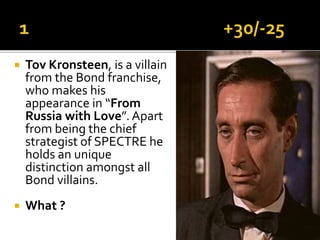  Tov Kronsteen, is a villain
from the Bond franchise,
who makes his
appearance in “From
Russia with Love”. Apart
from being the chief
strategist of SPECTRE he
holds an unique
distinction amongst all
Bond villains.
 What ?
 