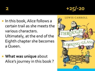  In this book, Alice follows a
certain trail as she meets the
various characters.
Ultimately, at the end of the
Eighth chapter she becomes
a Queen.
 What was unique about
Alice’s journey in this book ?
 
