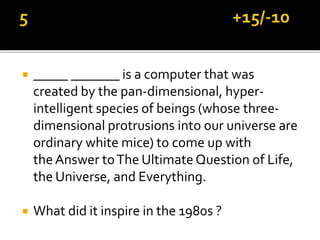  _____ _______ is a computer that was
created by the pan-dimensional, hyper-
intelligent species of beings (whose three-
dimensional protrusions into our universe are
ordinary white mice) to come up with
the Answer toThe UltimateQuestion of Life,
the Universe, and Everything.
 What did it inspire in the 1980s ?
 