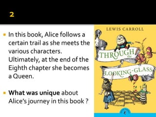  In this book, Alice follows a
certain trail as she meets the
various characters.
Ultimately, at the end of the
Eighth chapter she becomes
a Queen.
 What was unique about
Alice’s journey in this book ?
 
