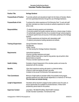 Recreation Facility Services Branch
                                       Volunteer Position Description


Position Title:                   Heritage Gardener

Purpose/Goals of Position:        To provide authentic and educational insight into the history of Canada, Alberta
                                  and more specifically Edmonton through the use of Heritage Gardeners.

Purpose/Goals of Unit:            To enhance the visitors experience at Fort Edmonton Park. To work with staff
                                  and other volunteers as a team to provide an authentic experience for visitors
                                  while on site.

Responsibilities:                 - To attend all training sessions and orientations.
                                  - To provide excellent and quality customer service to a diverse range of visitors.
                                  - To authentically represent the lives of our ancestors through various programs.
                                  - To interpret specific facts and sources of information pertaining to the Heritage
                                  Gardens.
                                  - To share experiences and directives with interpretative staff.
                                  - To abide by and preserve building standards and artifacts.

Training & Supervision            -Annual Orientation Sessions
                                  -Era Manuals
                                  -OH&S Training
                                  - On Site training from Heritage Gardener Interpreters

Requirements:                     -Horticultural experience
                                  -Previous volunteer experience and asset
                                  -Ability to lift/haul heavy items, kneel for long periods, dig and perform other
                                  physical tasks as required
                                  -Previous volunteer experience an asset

Health & Safety:                  Complete a Hazard Assessment of the volunteer position and review the
                                  assessment with the volunteer.

Benefits:                         -Gain direct experience working with plants in a historical setting
                                  -Chance to meet new people and learn new skills
                                  -Invitation to the annual Fort Edmonton Park appreciation event

Time Commitment:                  Minimum of eight weeks of volunteer shifts (4 hours/week) during regular
                                  operating seasonal hours (May through September) to a maximum of 144 hours.
                                  This time does not include training.

Length of Appointment:            Volunteers will be required to reapply for their positions every five years, to
                                  ensure opportunities are available for all Edmontonians. A three month
                                  probationary period exists for this position.

Supervisor Contact:               Judy Glenn, 780-496-8791(Office) 780-919-8977 (Cellular)
                                  On-Site Volunteer Coordinator, Fort Edmonton Park


heritagegardener-100608123148-phpapp02.doc                                                                   06/08/2010
 